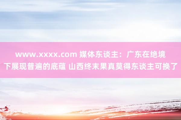 www.xxxx.com 媒体东谈主：广东在绝境下展现普遍的底蕴 山西终末果真莫得东谈主可换了