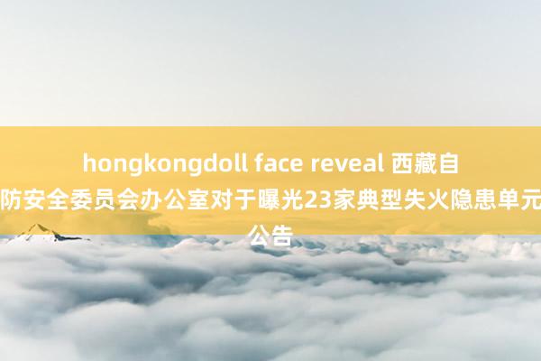 hongkongdoll face reveal 西藏自治区消防安全委员会办公室对于曝光23家典型失火隐患单元的公告