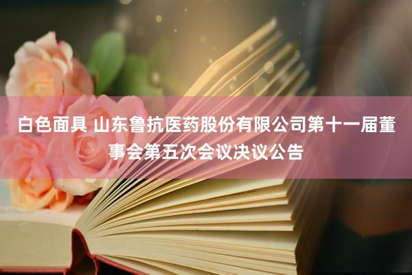 白色面具 山东鲁抗医药股份有限公司第十一届董事会第五次会议决议公告