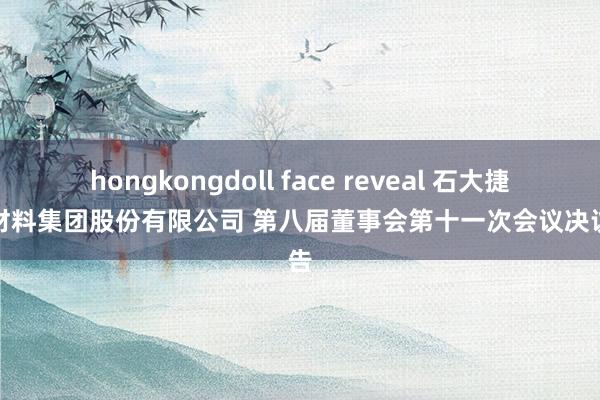 hongkongdoll face reveal 石大捷华新材料集团股份有限公司 第八届董事会第十一次会议决议公告